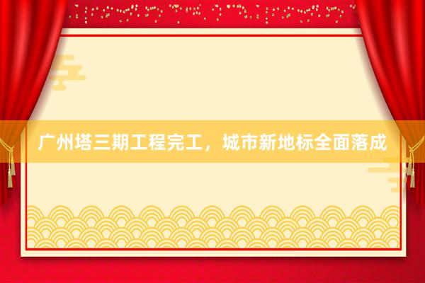 广州塔三期工程完工，城市新地标全面落成