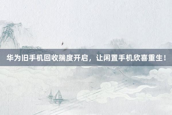 华为旧手机回收揣度开启，让闲置手机欣喜重生！